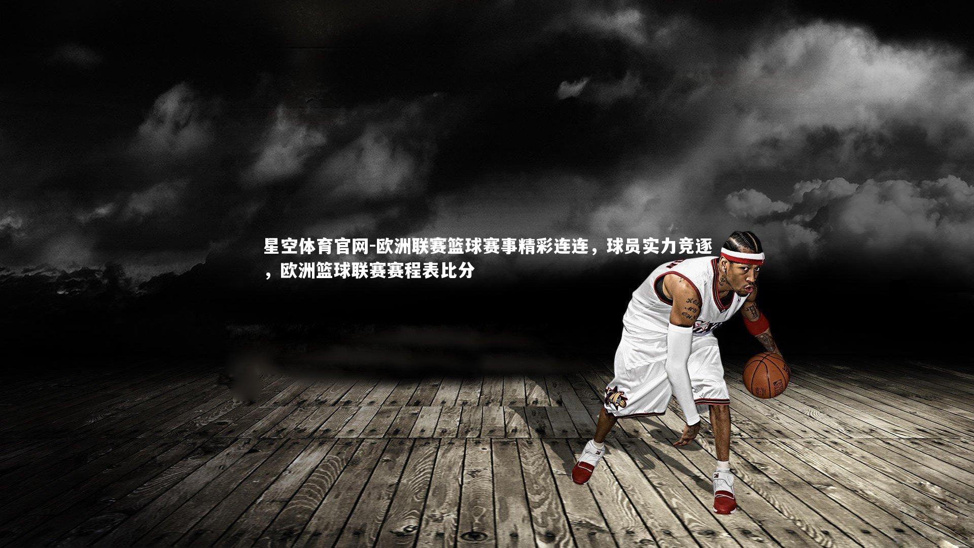 星空体育官网-欧洲联赛篮球赛事精彩连连，球员实力竞逐，欧洲篮球联赛赛程表比分