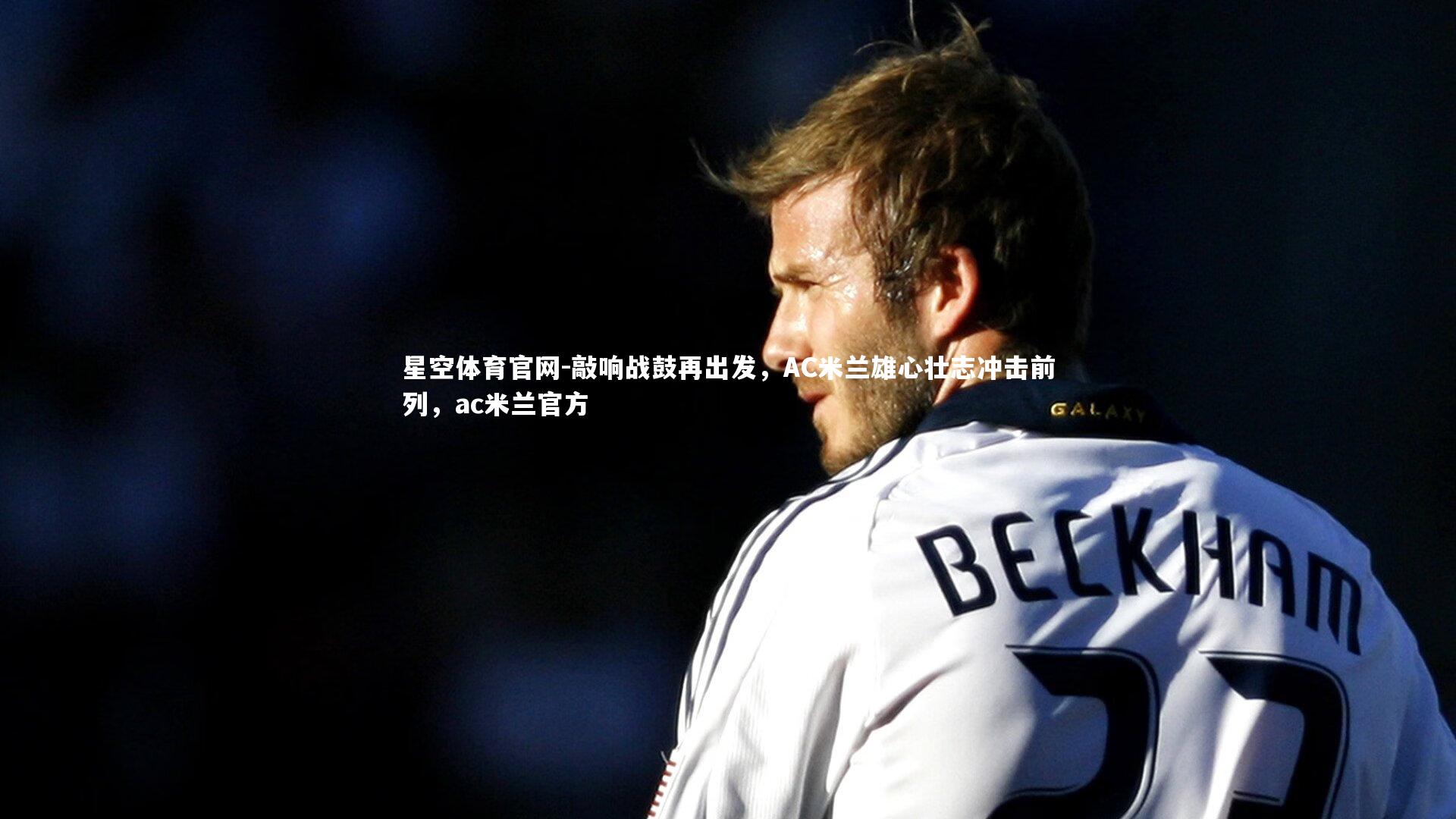 星空体育官网-敲响战鼓再出发，AC米兰雄心壮志冲击前列，ac米兰官方